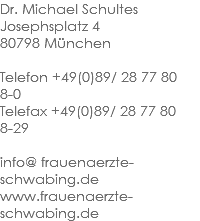 Dr. Michael Schultes
Josephsplatz 4 80798 München Telefon +49(0)89/ 28 77 80 8-0 Telefax +49(0)89/ 28 77 80 8-29 info@ frauenaerzte-schwabing.de www.frauenaerzte-schwabing.de